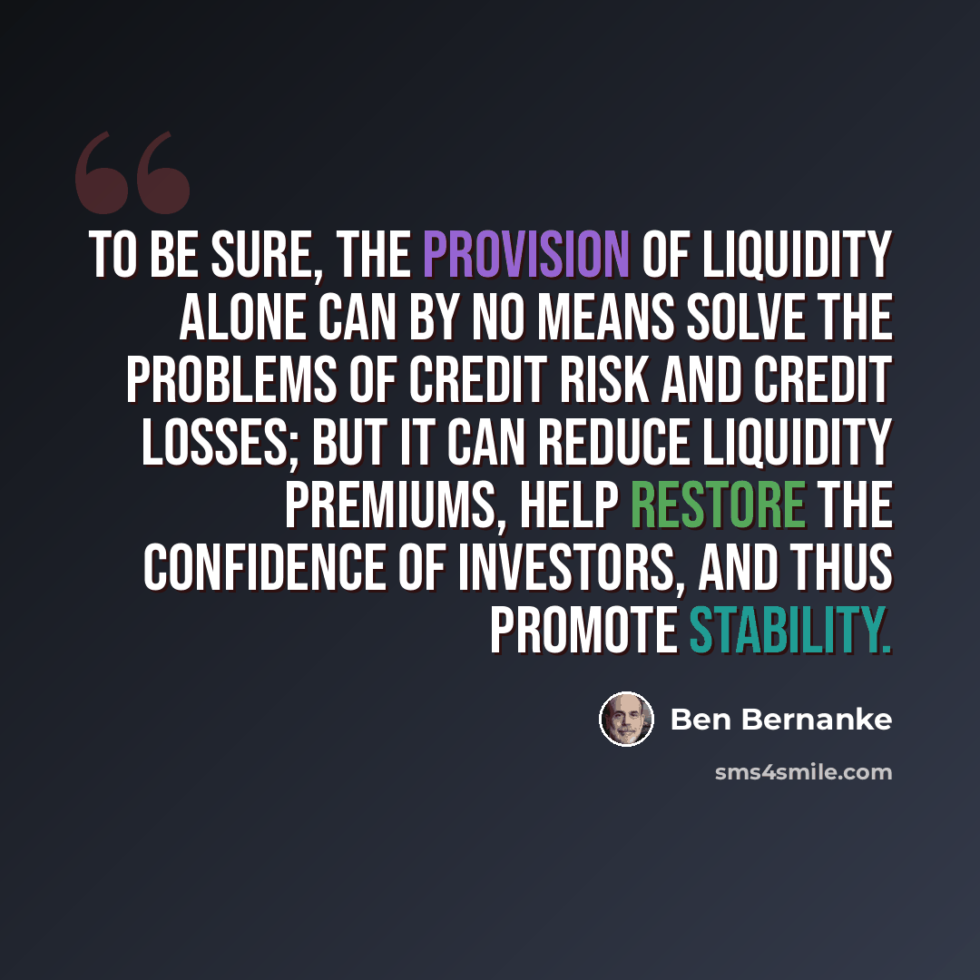 “To be sure, the provision of liquidity alone can by no means solve the problems of credit risk and credit losses; but it can reduce liquidity premiums, help restore the confidence of investors, and thus promote stability.” quote by Ben Bernanke