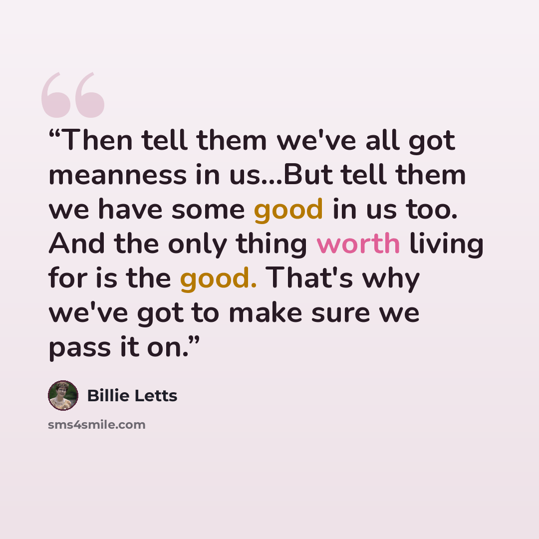 “Then tell them we've all got meanness in us...But tell them we have some good in us too. And the only thing worth living for is the good. That's why we've got to make sure we pass it on.” quote by Billie Letts