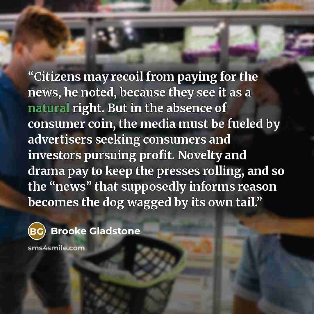 “Citizens may recoil from paying for the news, he noted, because they see it as a natural right. But in the absence of consumer coin, the media must be fueled by advertisers seeking consumers and investors pursuing profit. Novelty and drama pay to keep the presses rolling, and so the “news” that…” quote by Brooke Gladstone
