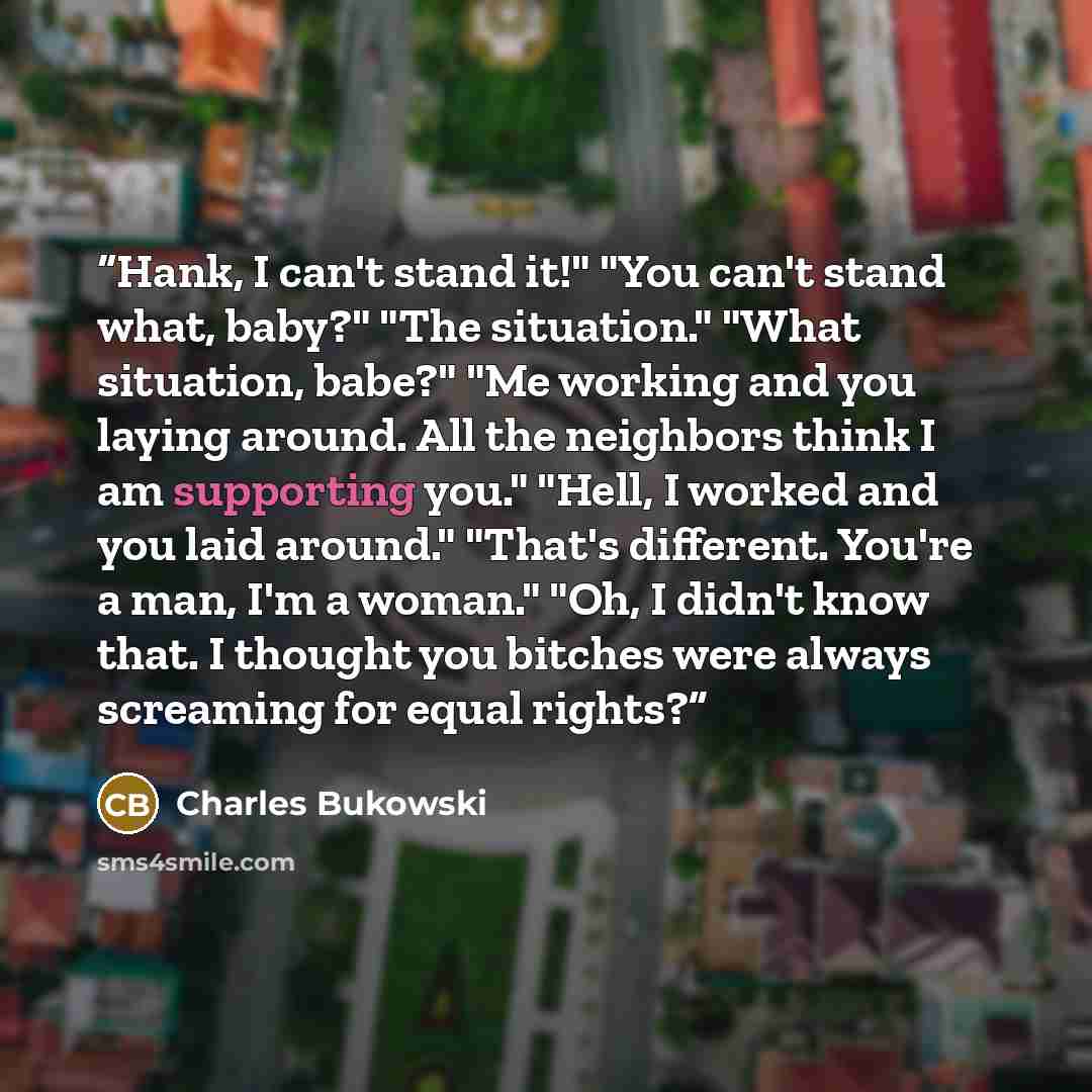 “Hank, I can't stand it!" "You can't stand what, baby?" "The situation." "What situation, babe?" "Me working and you laying around. All the neighbors think I am supporting you." "Hell, I worked and you laid around." "That's different. You're a man, I'm a woman." "Oh, I didn't know that. I thought…” quote by Charles Bukowski