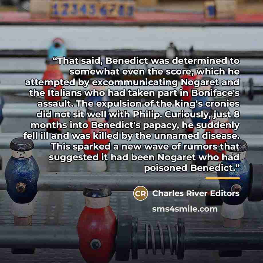 “That said, Benedict was determined to somewhat even the score, which he attempted by excommunicating Nogaret and the Italians who had taken part in Boniface's assault. The expulsion of the king's cronies did not sit well with Philip. Curiously, just 8 months into Benedict's papacy, he suddenly…” quote by Charles River Editors