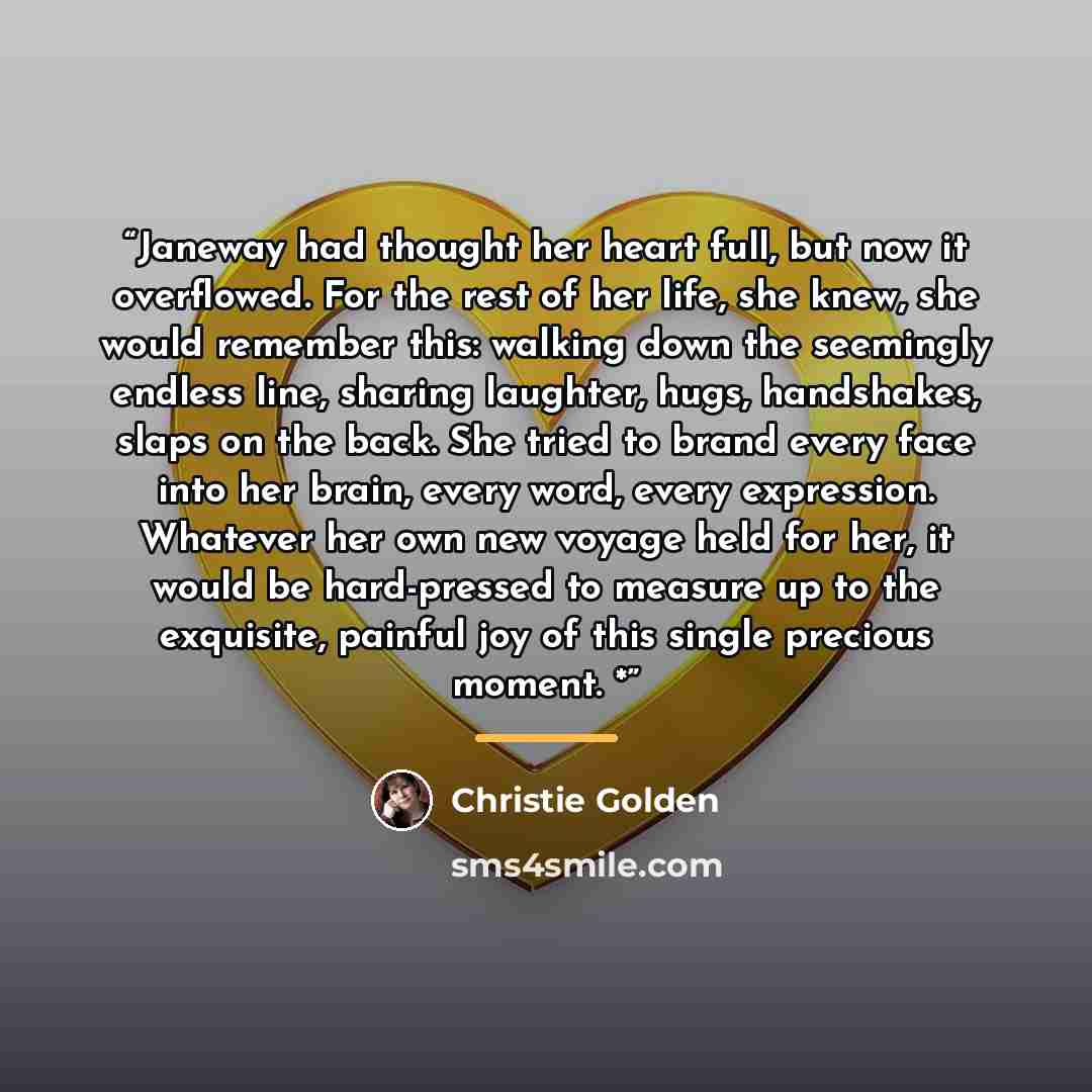 “Janeway had thought her heart full, but now it overflowed. For the rest of her life, she knew, she would remember this: walking down the seemingly endless line, sharing laughter, hugs, handshakes, slaps on the back. She tried to brand every face into her brain, every word, every expression…” quote by Christie Golden