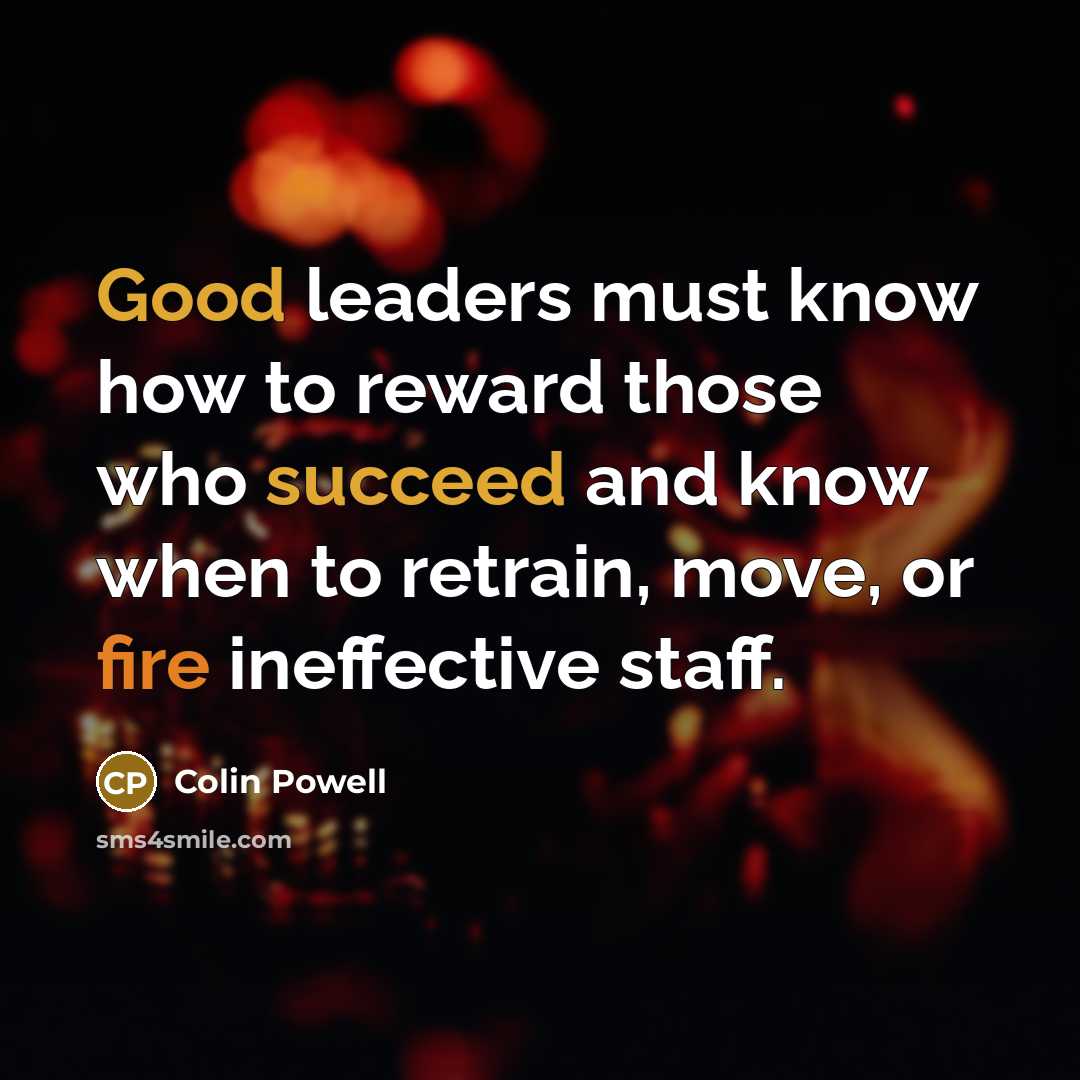 “Good leaders must know how to reward those who succeed and know when to retrain, move, or fire ineffective staff.” quote by Colin Powell