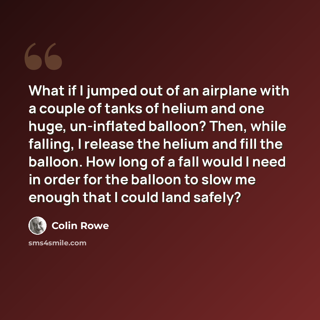 “What if I jumped out of an airplane with a couple of tanks of helium and one huge, un-inflated balloon? Then, while falling, I release the helium and fill the balloon. How long of a fall would I need in order for the balloon to slow me enough that I could land safely?” quote by Colin Rowe