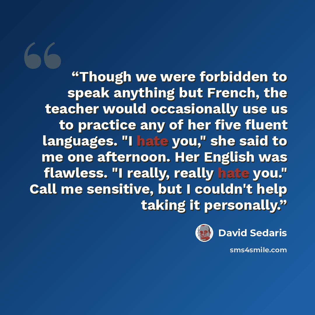 “Though we were forbidden to speak anything but French, the teacher would occasionally use us to practice any of her five fluent languages. "I hate you," she said to me one afternoon. Her English was flawless. "I really, really hate you." Call me sensitive, but I couldn't help taking it personally.” quote by David Sedaris