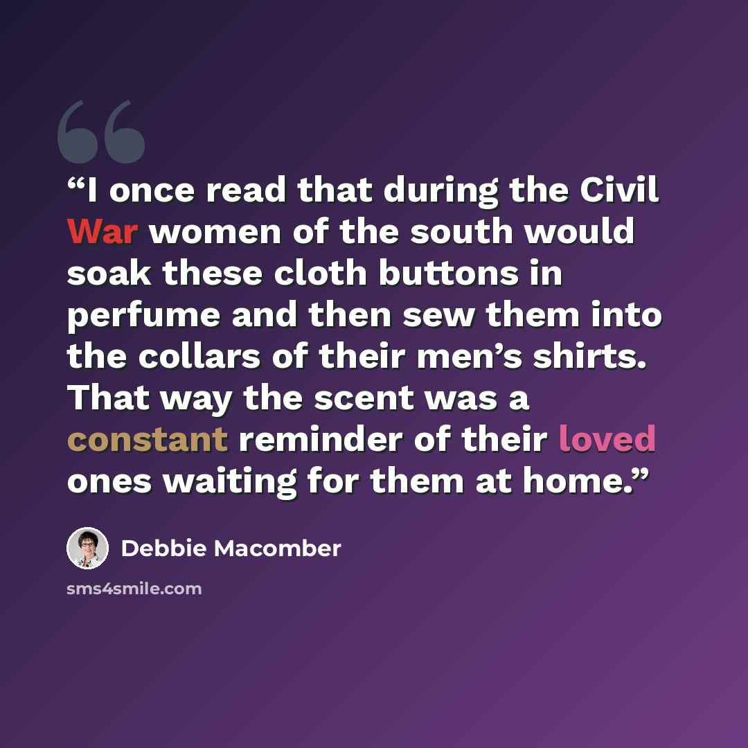 “I once read that during the Civil War women of the south would soak these cloth buttons in perfume and then sew them into the collars of their men’s shirts. That way the scent was a constant reminder of their loved ones waiting for them at home.” quote by Debbie Macomber