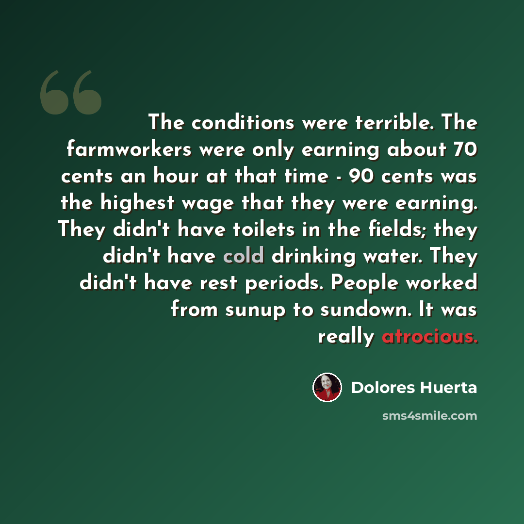 “The conditions were terrible. The farmworkers were only earning about 70 cents an hour at that time - 90 cents was the highest wage that they were earning. They didn't have toilets in the fields; they didn't have cold drinking water. They didn't have rest periods. People worked from sunup to…” quote by Dolores Huerta