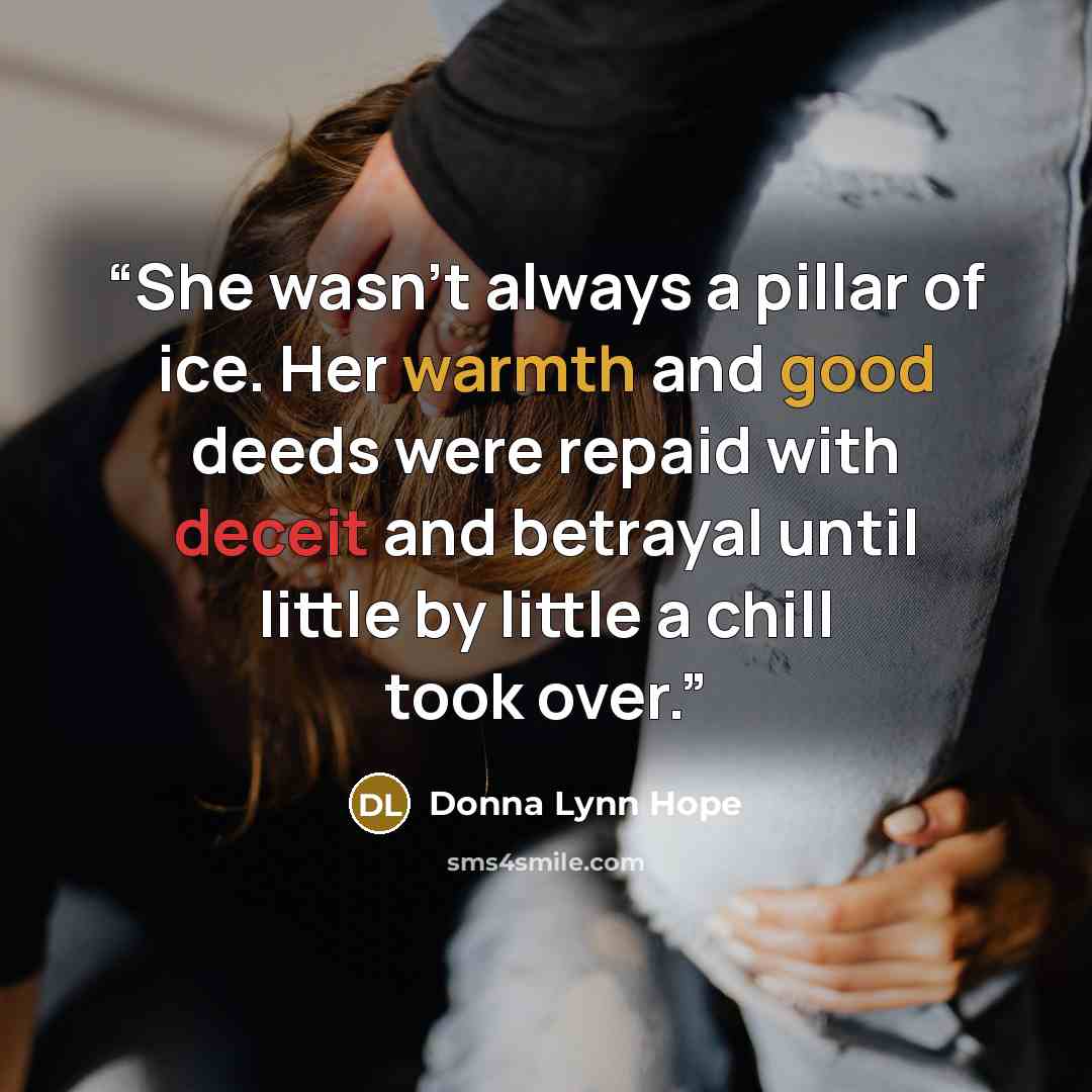 “She wasn't always a pillar of ice. Her warmth and good deeds were repaid with deceit and betrayal until little by little a chill took over.” quote by Donna Lynn Hope