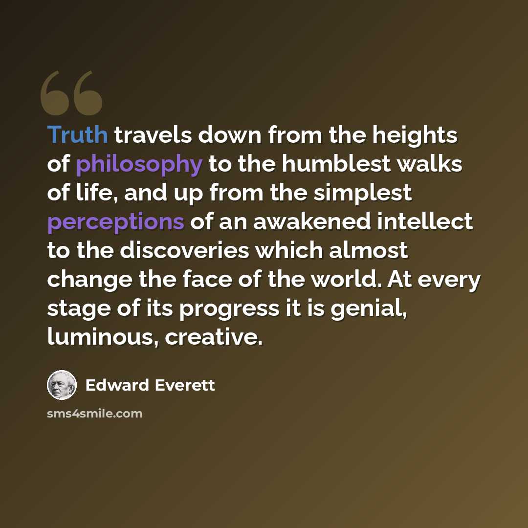 “Truth travels down from the heights of philosophy to the humblest walks of life, and up from the simplest perceptions of an awakened intellect to the discoveries which almost change the face of the world. At every stage of its progress it is genial, luminous, creative.” quote by Edward Everett