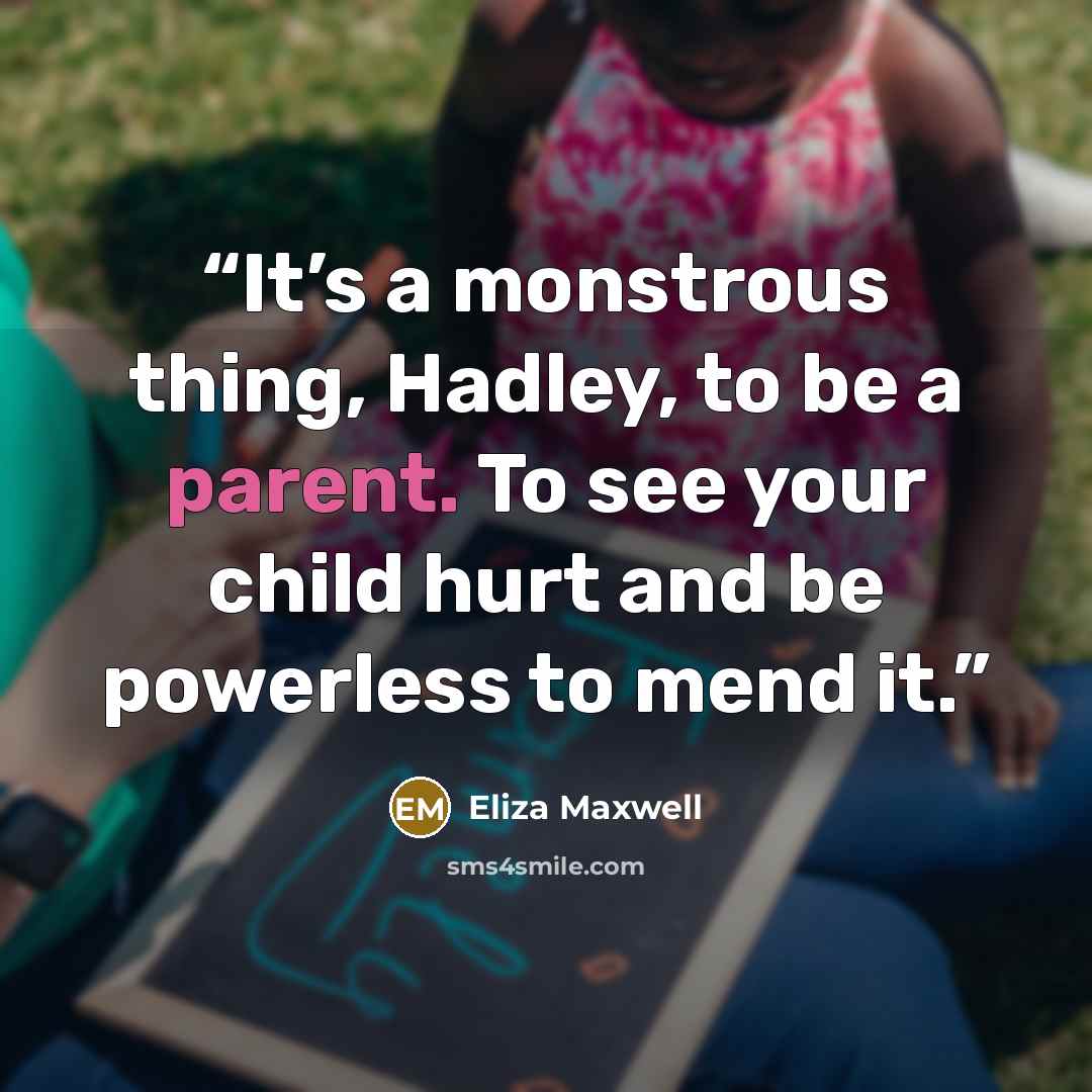 “It’s a monstrous thing, Hadley, to be a parent. To see your child hurt and be powerless to mend it.” quote by Eliza Maxwell