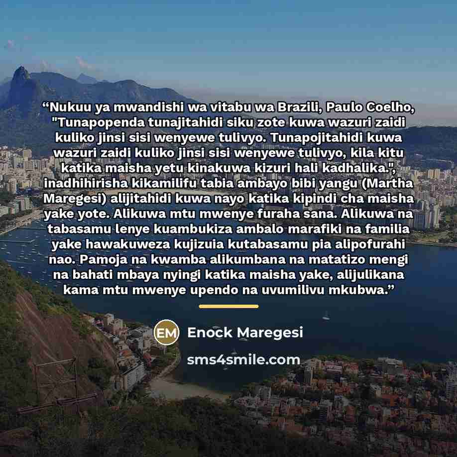 “Nukuu ya mwandishi wa vitabu wa Brazili, Paulo Coelho, "Tunapopenda tunajitahidi siku zote kuwa wazuri zaidi kuliko jinsi sisi wenyewe tulivyo. Tunapojitahidi kuwa wazuri zaidi kuliko jinsi sisi wenyewe tulivyo, kila kitu katika maisha yetu kinakuwa kizuri hali kadhalika.", inadhihirisha…” quote by Enock Maregesi