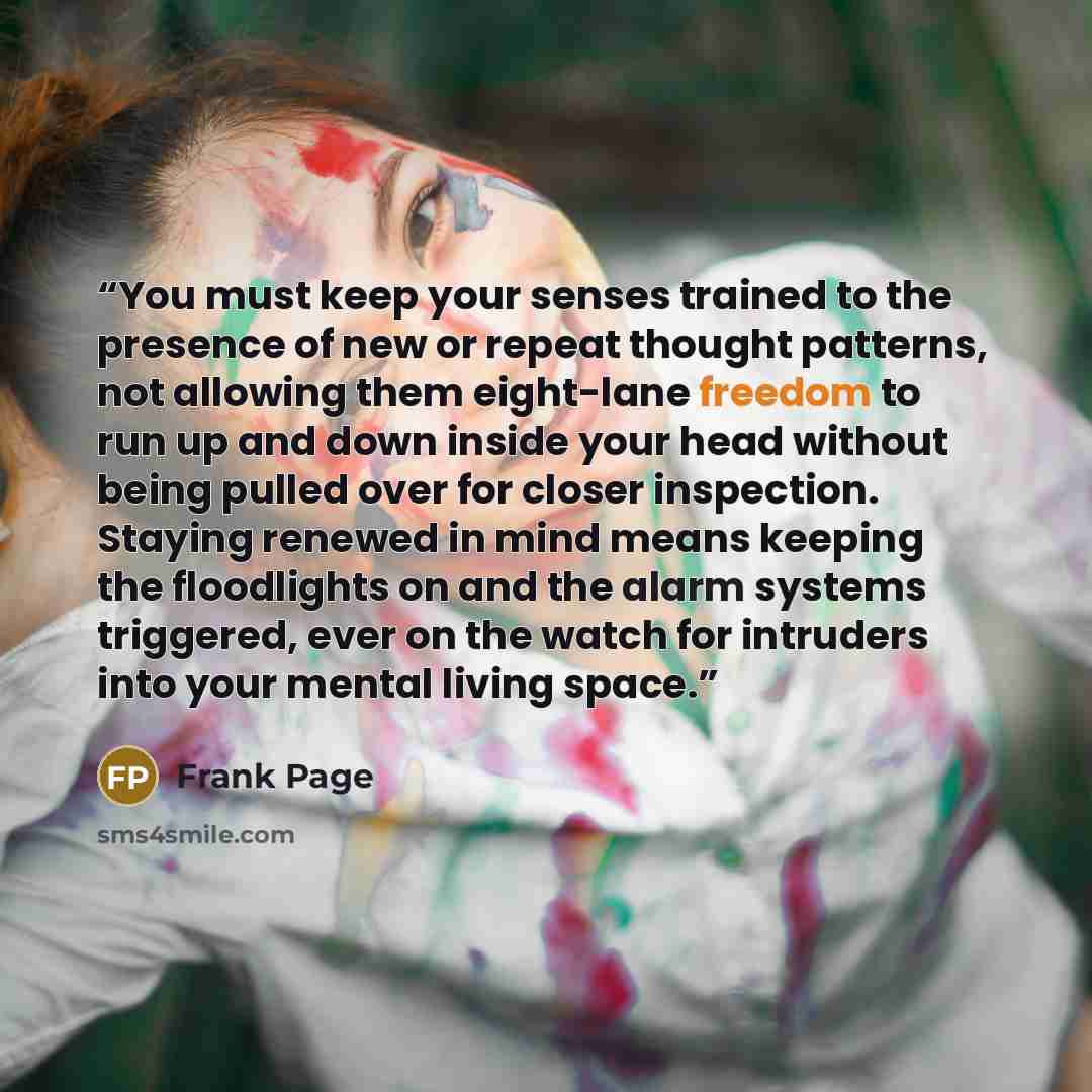 “You must keep your senses trained to the presence of new or repeat thought patterns, not allowing them eight-lane freedom to run up and down inside your head without being pulled over for closer inspection. Staying renewed in mind means keeping the floodlights on and the alarm systems triggered…” quote by Frank Page