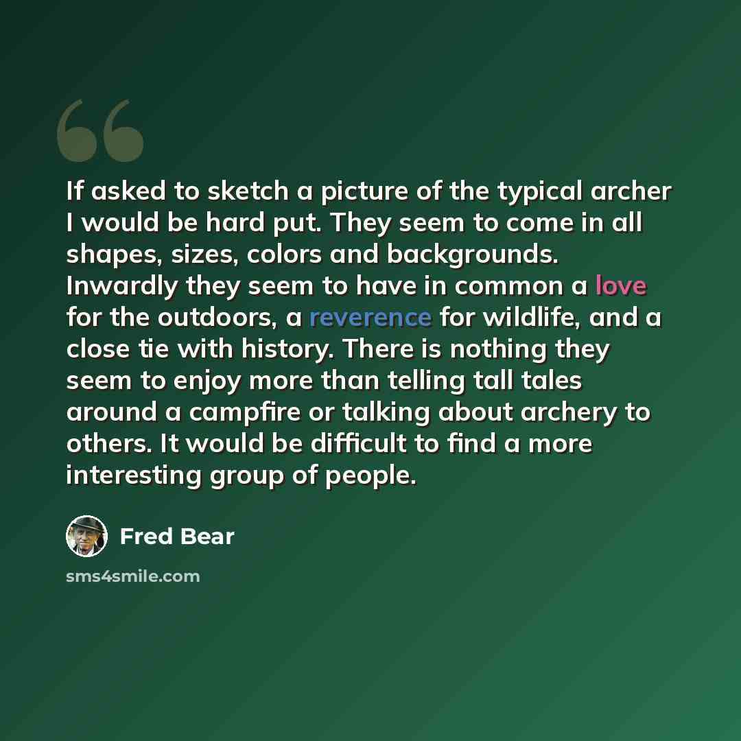 “If asked to sketch a picture of the typical archer I would be hard put. They seem to come in all shapes, sizes, colors and backgrounds. Inwardly they seem to have in common a love for the outdoors, a reverence for wildlife, and a close tie with history. There is nothing they seem to enjoy more…” quote by Fred Bear