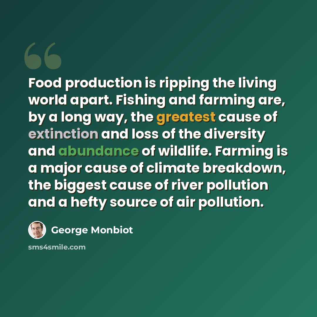 “Food production is ripping the living world apart. Fishing and farming are, by a long way, the greatest cause of extinction and loss of the diversity and abundance of wildlife. Farming is a major cause of climate breakdown, the biggest cause of river pollution and a hefty source of air pollution.” quote by George Monbiot