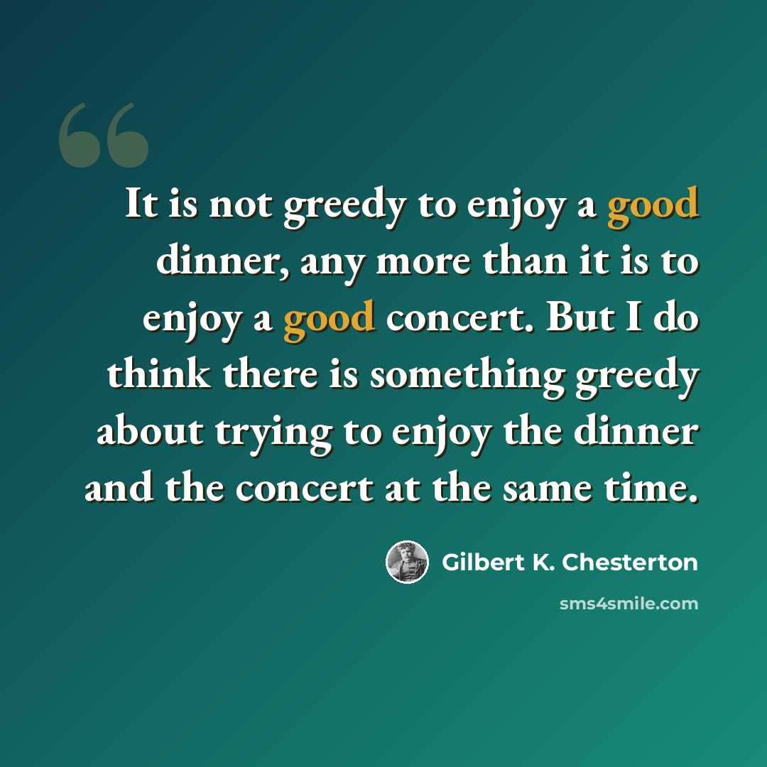 “It is not greedy to enjoy a good dinner, any more than it is to enjoy a good concert. But I do think there is something greedy about trying to enjoy the dinner and the concert at the same time.” quote by Gilbert K. Chesterton