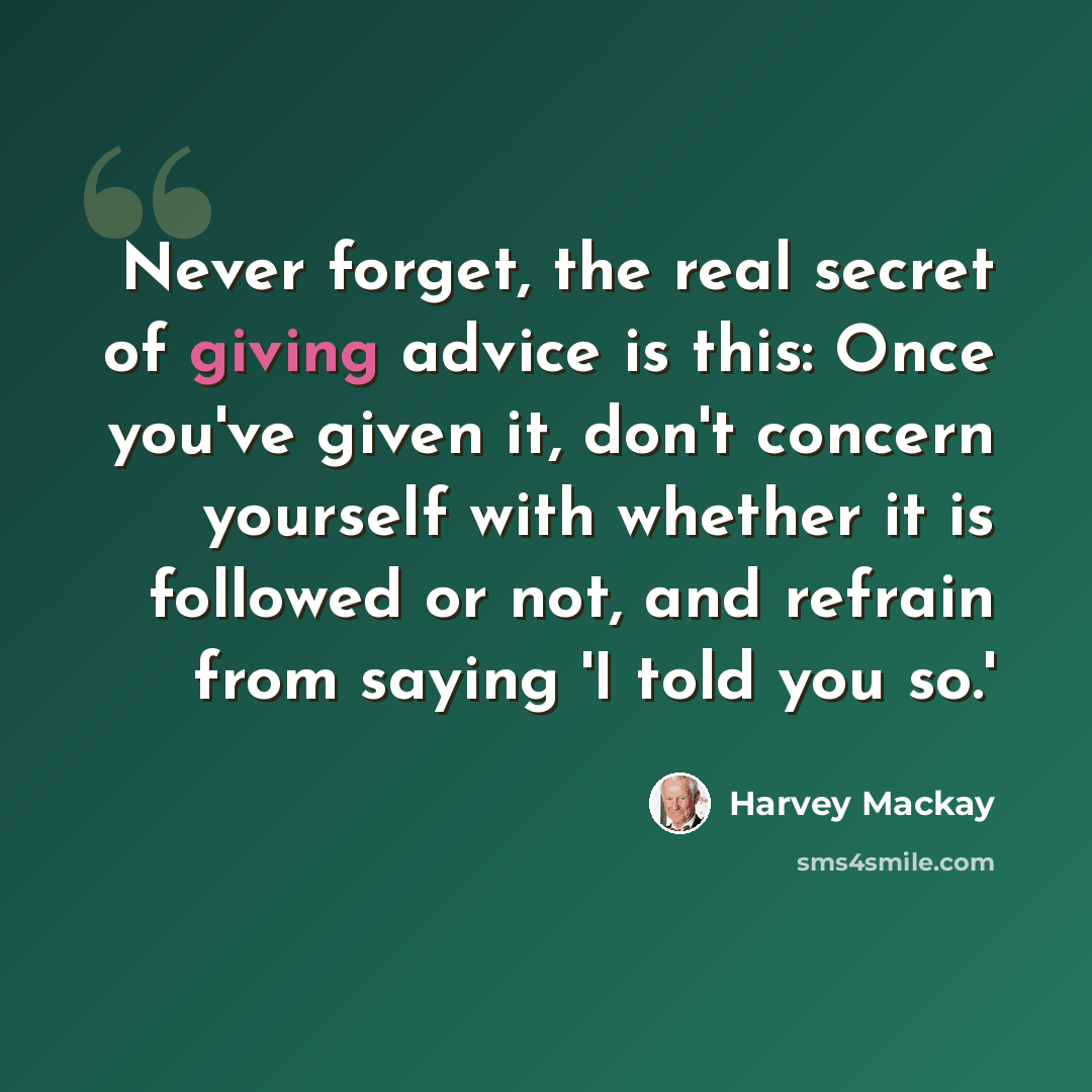 “Never forget, the real secret of giving advice is this: Once you've given it, don't concern yourself with whether it is followed or not, and refrain from saying 'I told you so.'” quote by Harvey Mackay