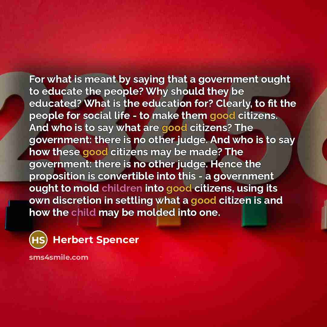“For what is meant by saying that a government ought to educate the people? Why should they be educated? What is the education for? Clearly, to fit the people for social life - to make them good citizens. And who is to say what are good citizens? The government: there is no other judge. And who is…” quote by Herbert Spencer