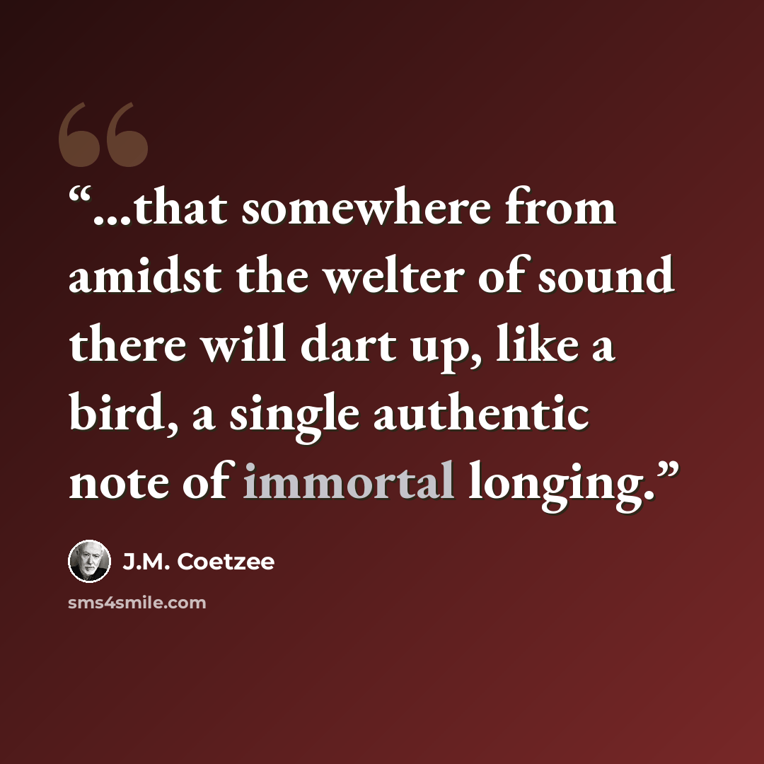 “...that somewhere from amidst the welter of sound there will dart up, like a bird, a single authentic note of immortal longing.” quote by J.M. Coetzee