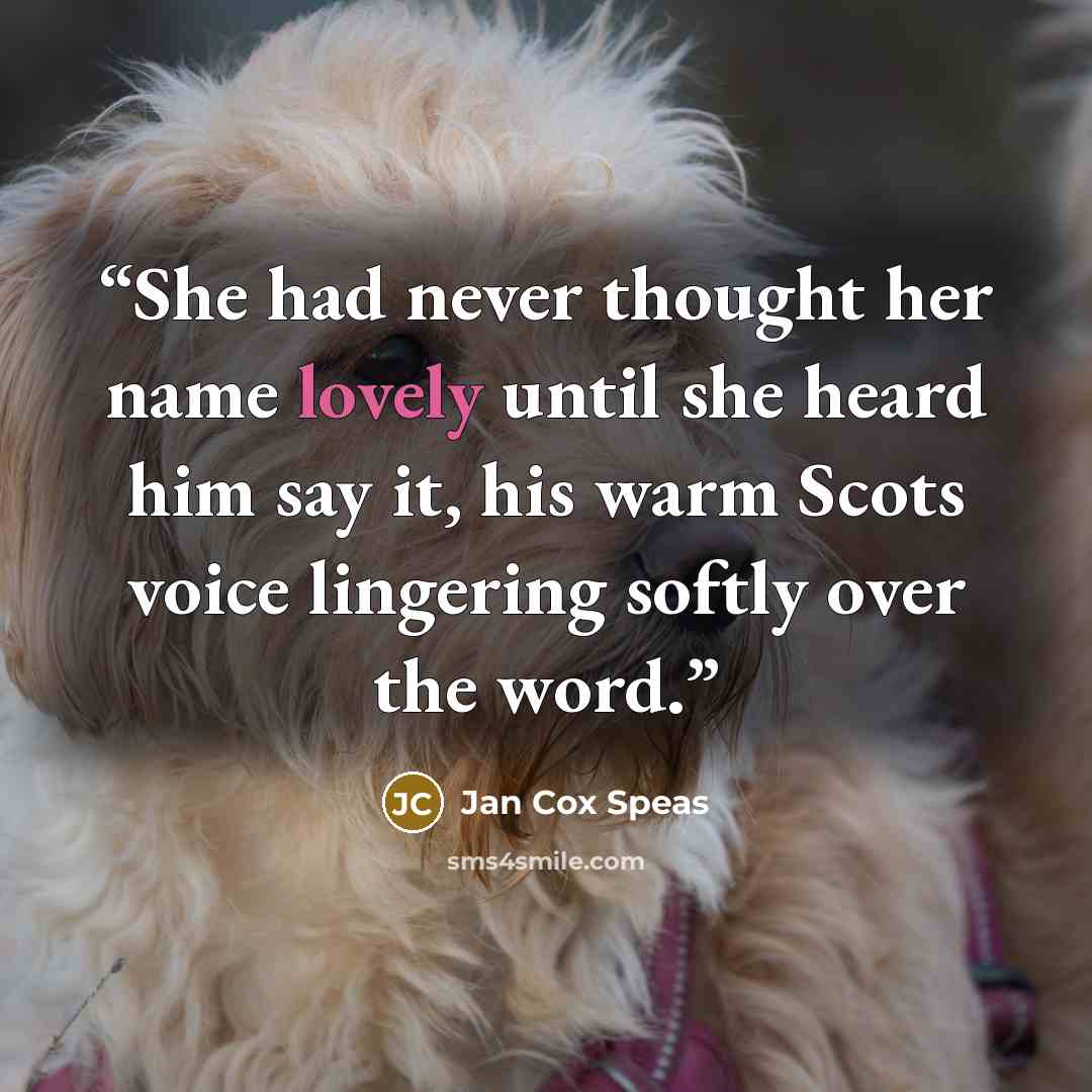 “She had never thought her name lovely until she heard him say it, his warm Scots voice lingering softly over the word.” quote by Jan Cox Speas