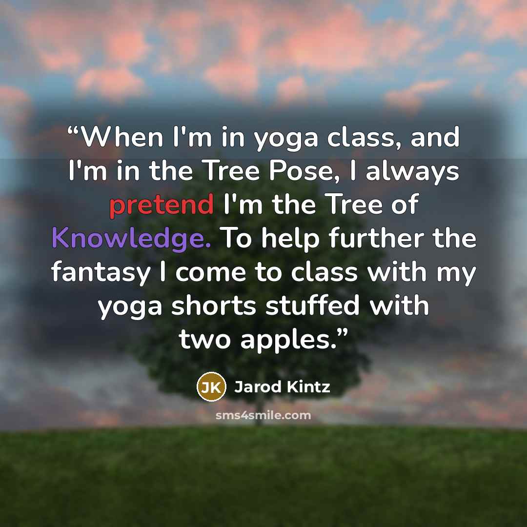 “When I'm in yoga class, and I'm in the Tree Pose, I always pretend I'm the Tree of Knowledge. To help further the fantasy I come to class with my yoga shorts stuffed with two apples.” quote by Jarod Kintz