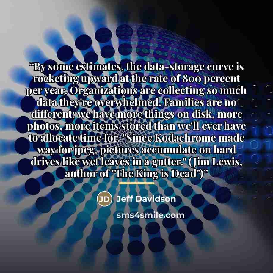 “By some estimates, the data-storage curve is rocketing upward at the rate of 800 percent per year. Organizations are collecting so much data they're overwhelmed. Families are no different; we have more things on disk, more photos, more items stored than we'll ever have to allocate time for. "Since…” quote by Jeff Davidson
