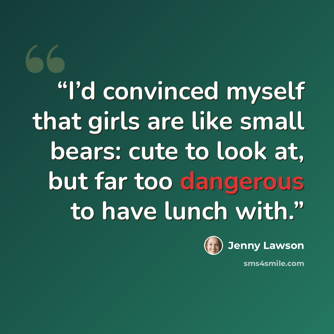 “I’d convinced myself that girls are like small bears: cute to look at, but far too dangerous to have lunch with.” quote by Jenny Lawson