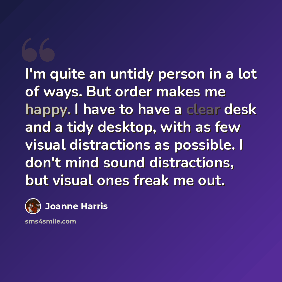 “I'm quite an untidy person in a lot of ways. But order makes me happy. I have to have a clear desk and a tidy desktop, with as few visual distractions as possible. I don't mind sound distractions, but visual ones freak me out.” quote by Joanne Harris
