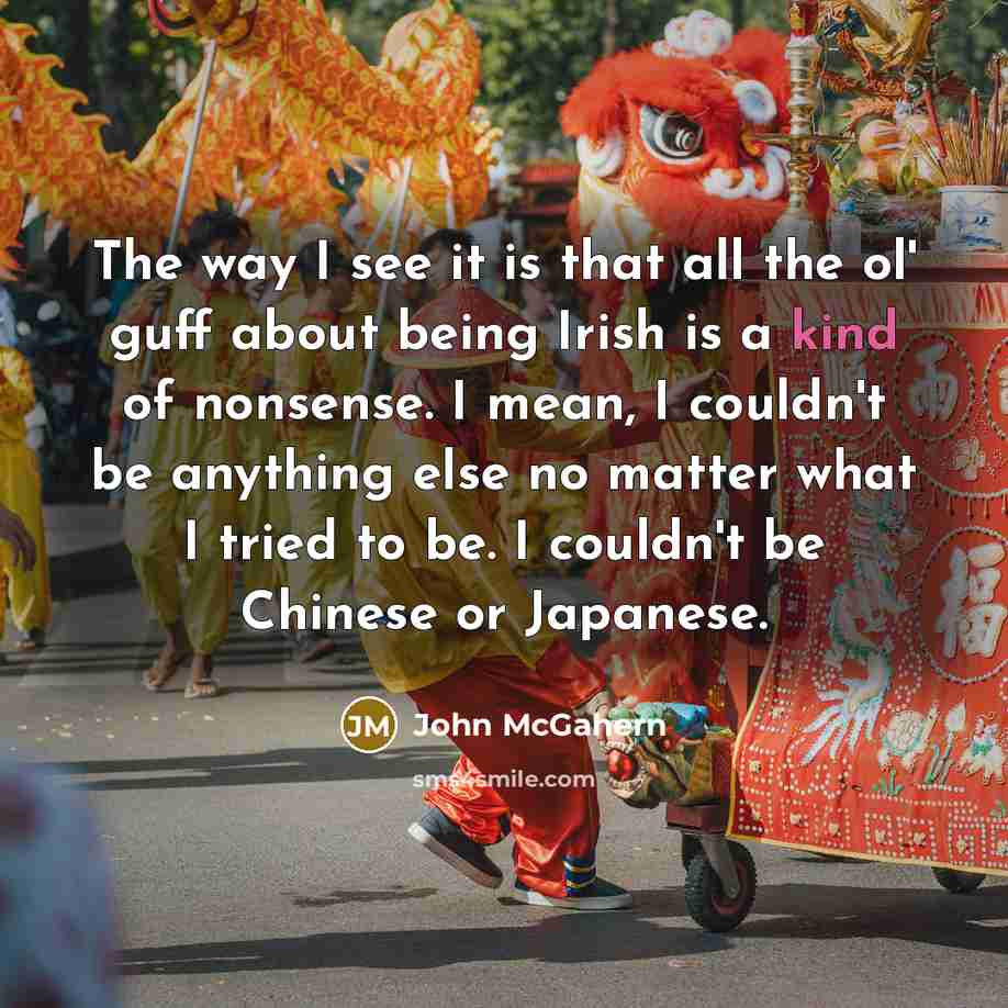 “The way I see it is that all the ol' guff about being Irish is a kind of nonsense. I mean, I couldn't be anything else no matter what I tried to be. I couldn't be Chinese or Japanese.” quote by John McGahern
