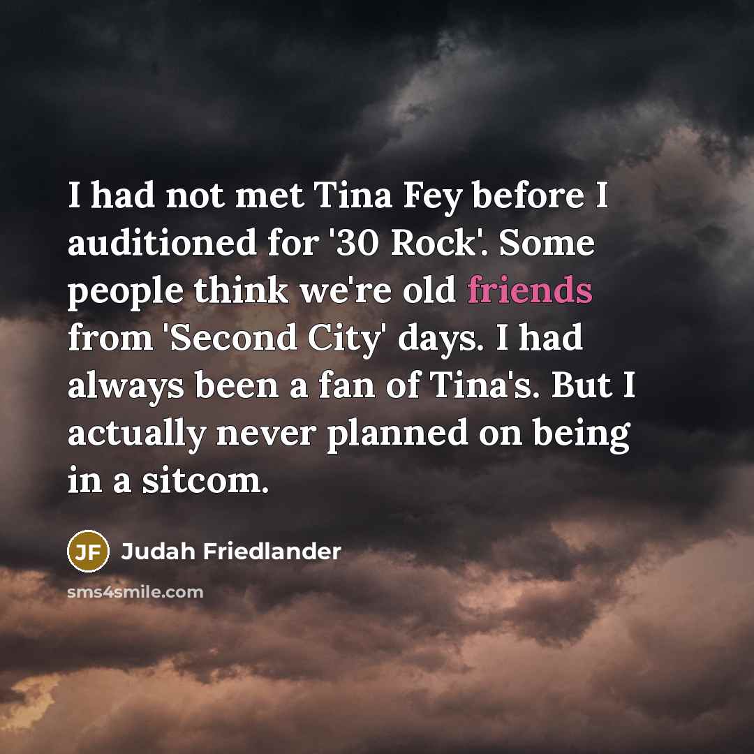 “I had not met Tina Fey before I auditioned for '30 Rock'. Some people think we're old friends from 'Second City' days. I had always been a fan of Tina's. But I actually never planned on being in a sitcom.” quote by Judah Friedlander