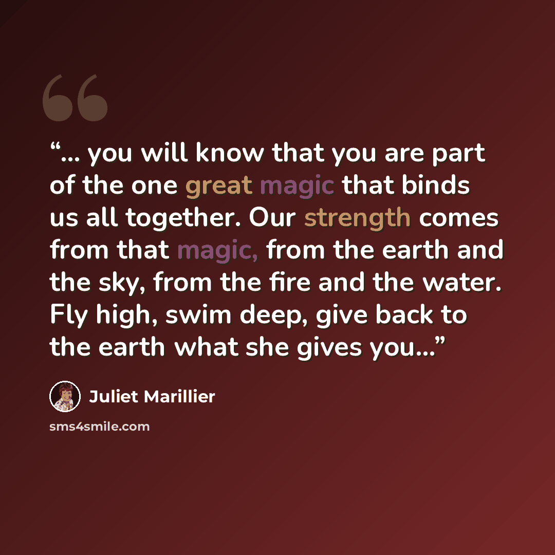“... you will know that you are part of the one great magic that binds us all together. Our strength comes from that magic, from the earth and the sky, from the fire and the water. Fly high, swim deep, give back to the earth what she gives you…” quote by Juliet Marillier