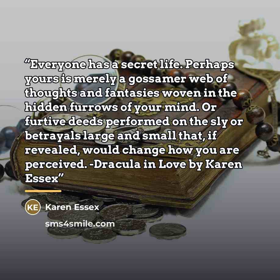 “Everyone has a secret life. Perhaps yours is merely a gossamer web of thoughts and fantasies woven in the hidden furrows of your mind. Or furtive deeds performed on the sly or betrayals large and small that, if revealed, would change how you are perceived. -Dracula in Love by Karen Essex” quote by Karen Essex