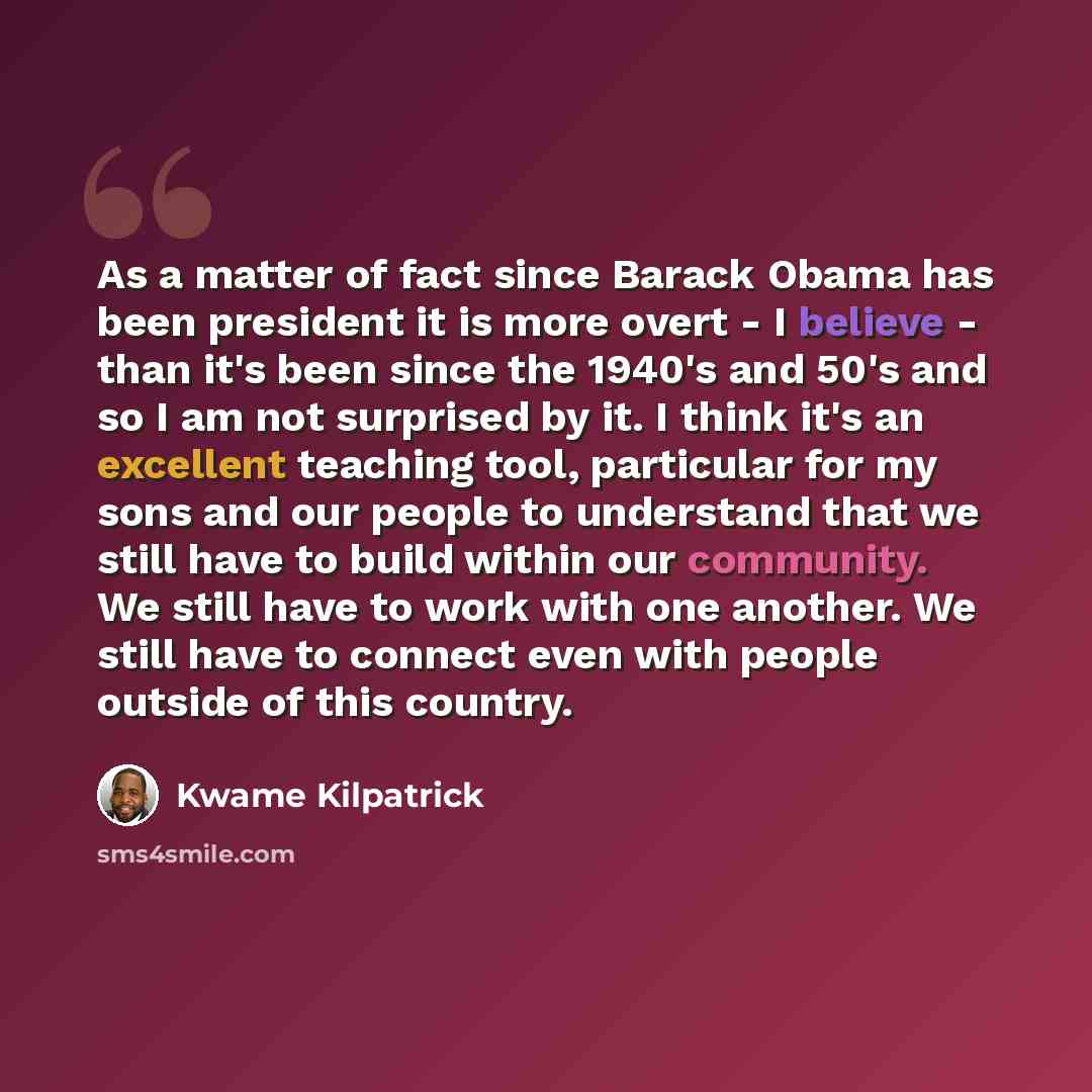 “As a matter of fact since Barack Obama has been president it is more overt - I believe - than it's been since the 1940's and 50's and so I am not surprised by it. I think it's an excellent teaching tool, particular for my sons and our people to understand that we still have to build within our…” quote by Kwame Kilpatrick