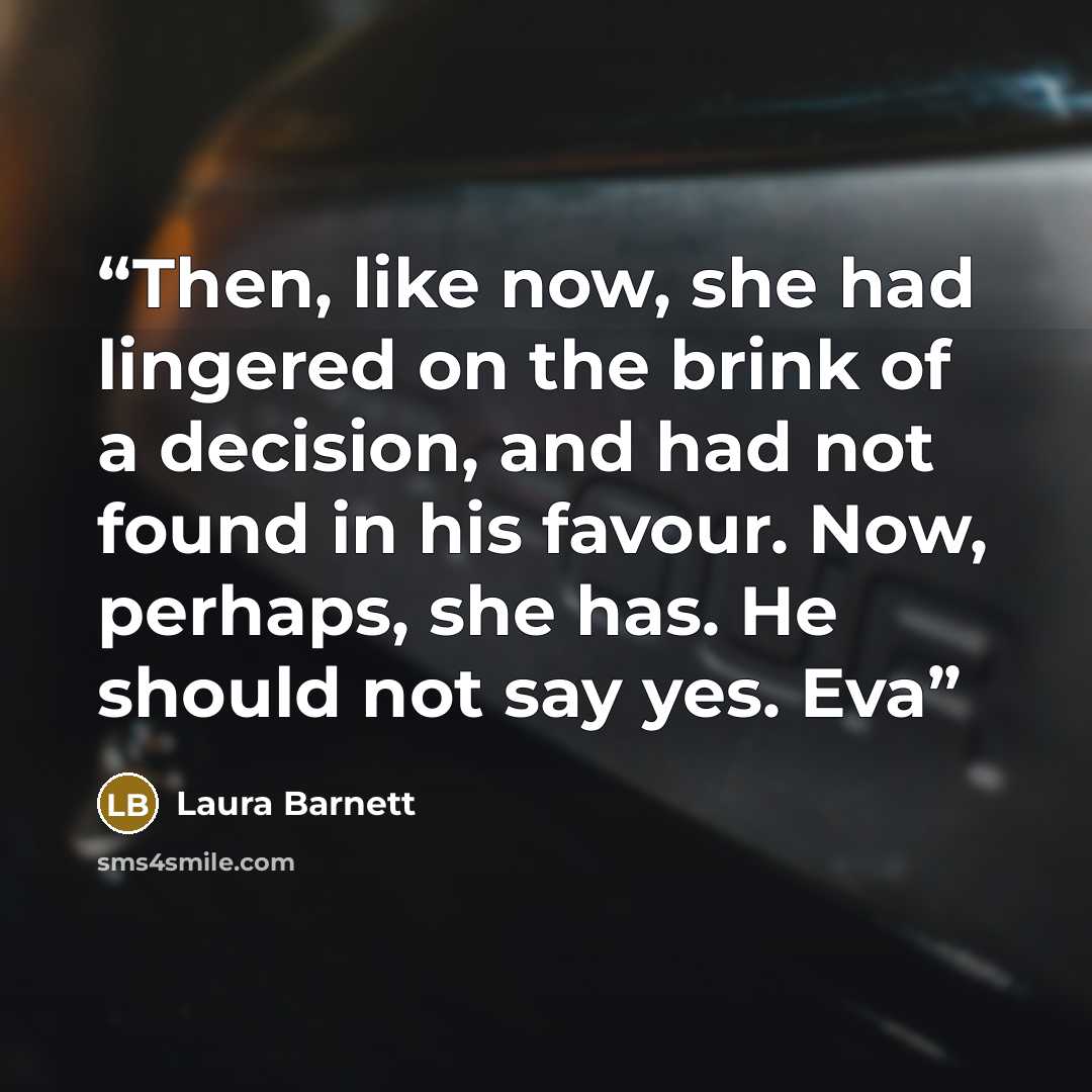 “Then, like now, she had lingered on the brink of a decision, and had not found in his favour. Now, perhaps, she has. He should not say yes. Eva” quote by Laura Barnett