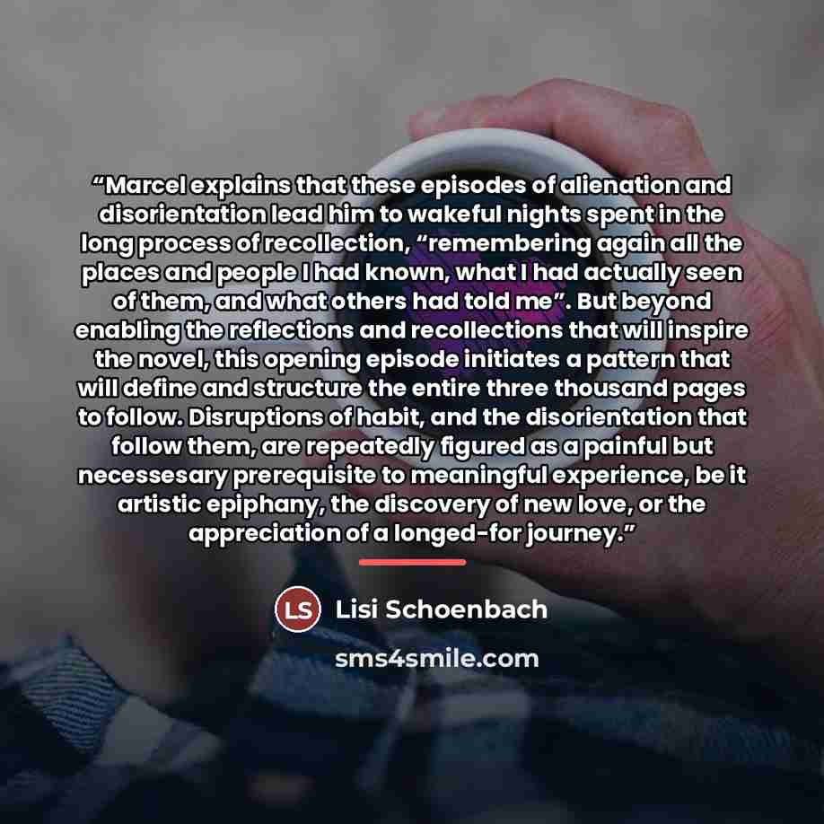 “Marcel explains that these episodes of alienation and disorientation lead him to wakeful nights spent in the long process of recollection, “remembering again all the places and people I had known, what I had actually seen of them, and what others had told me”. But beyond enabling the reflections…” quote by Lisi Schoenbach