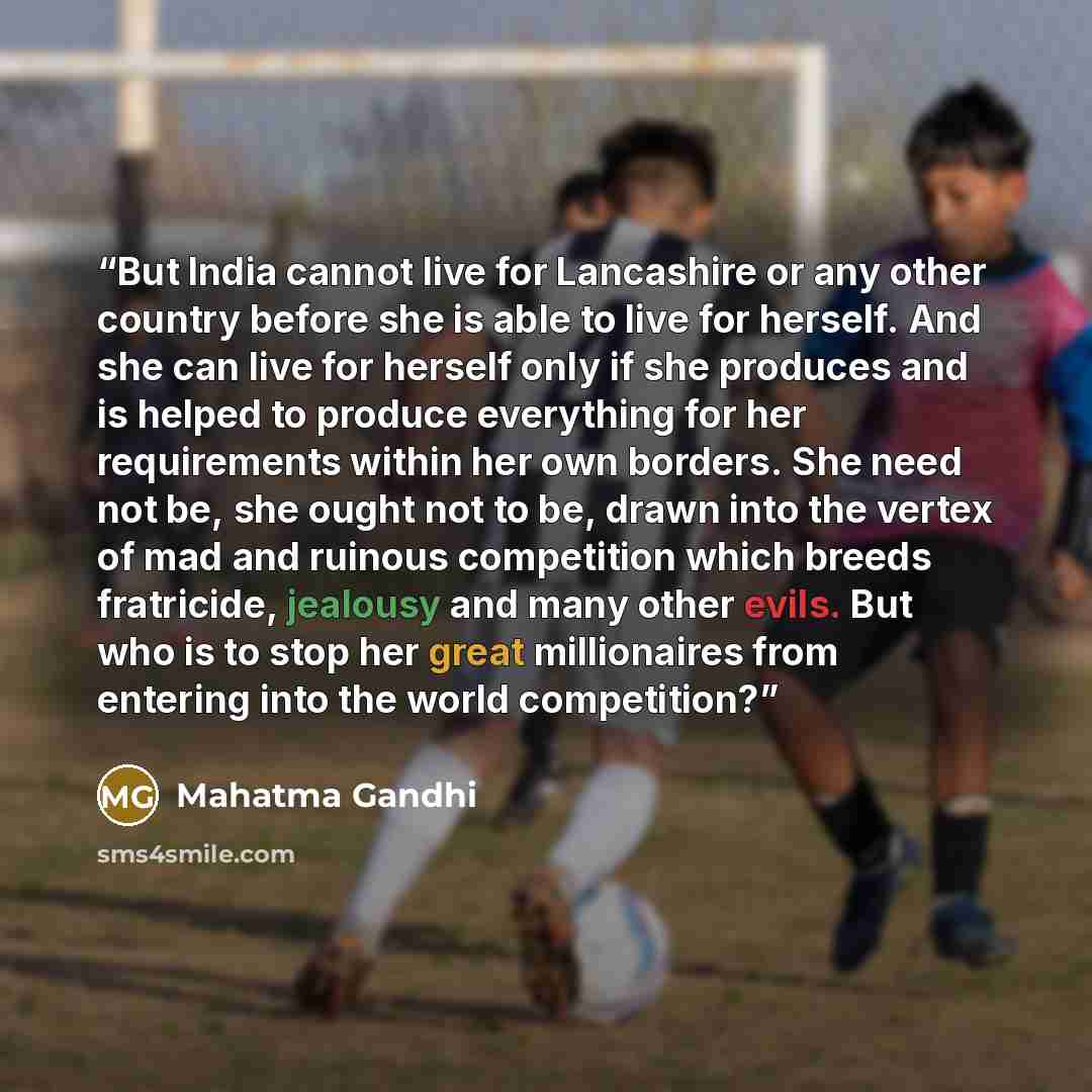 “But India cannot live for Lancashire or any other country before she is able to live for herself. And she can live for herself only if she produces and is helped to produce everything for her requirements within her own borders. She need not be, she ought not to be, drawn into the vertex of mad…” quote by Mahatma Gandhi