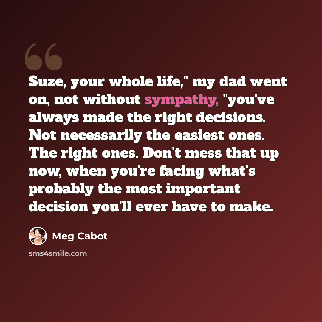 “Suze, your whole life," my dad went on, not without sympathy, "you've always made the right decisions. Not necessarily the easiest ones. The right ones. Don't mess that up now, when you're facing what's probably the most important decision you'll ever have to make.” quote by Meg Cabot