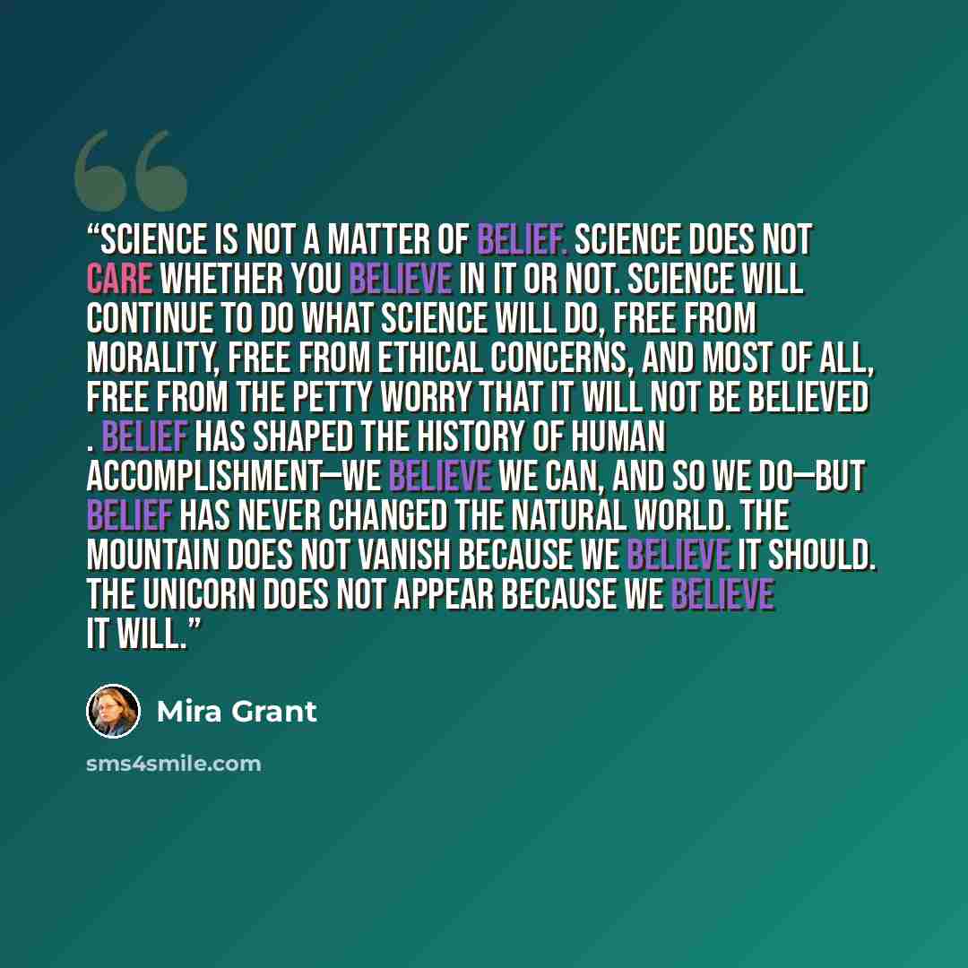 “Science is not a matter of belief. Science does not care whether you believe in it or not. Science will continue to do what science will do, free from morality, free from ethical concerns, and most of all, free from the petty worry that it will not be believed . Belief has shaped the history of…” quote by Mira Grant