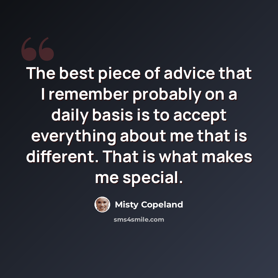 “The best piece of advice that I remember probably on a daily basis is to accept everything about me that is different. That is what makes me special.” quote by Misty Copeland