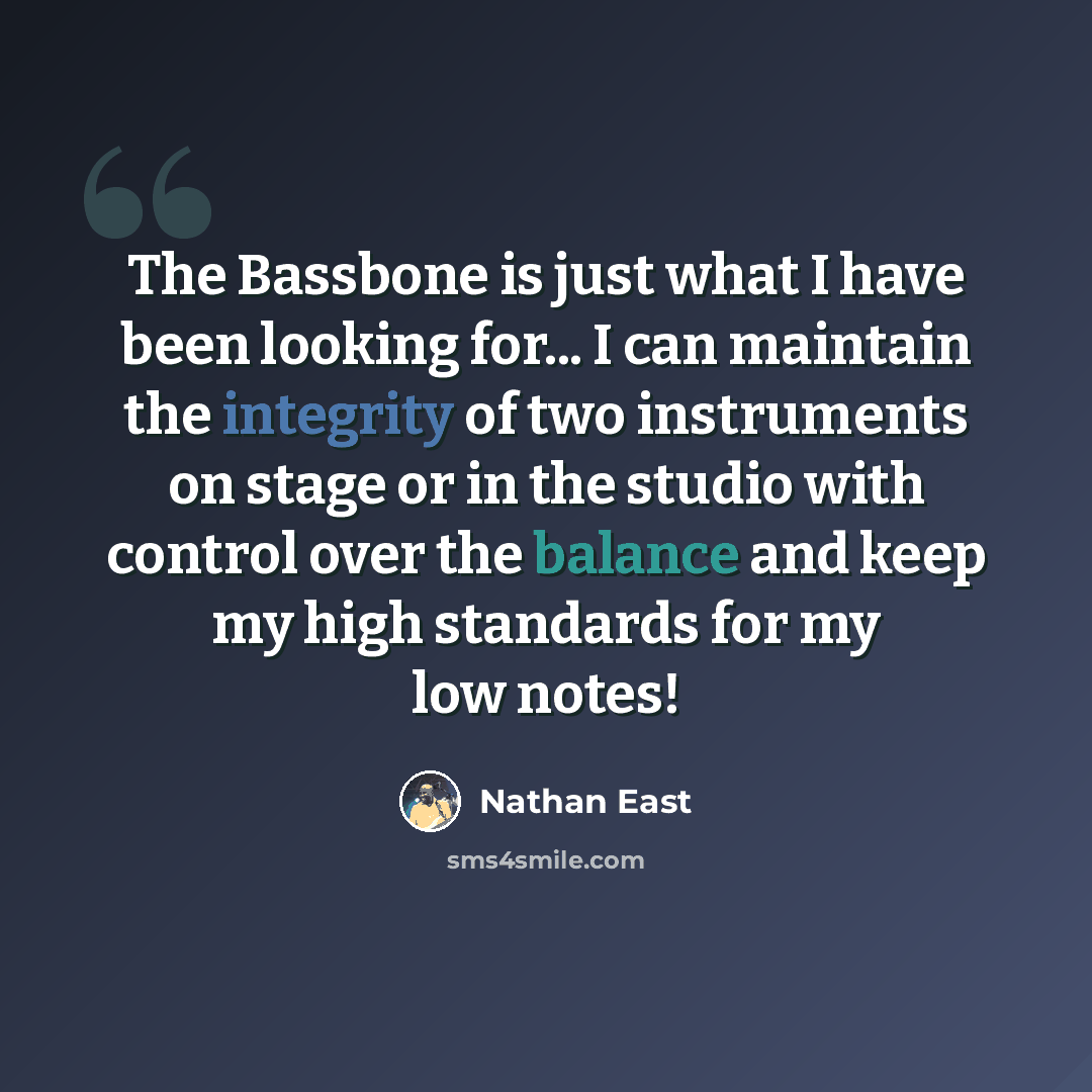 “The Bassbone is just what I have been looking for... I can maintain the integrity of two instruments on stage or in the studio with control over the balance and keep my high standards for my low notes!” quote by Nathan East