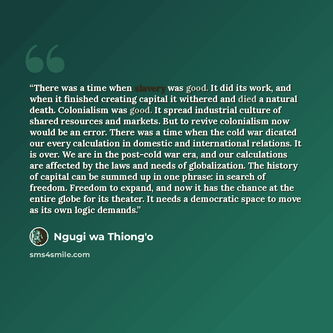 “There was a time when slavery was good. It did its work, and when it finished creating capital it withered and died a natural death. Colonialism was good. It spread industrial culture of shared resources and markets. But to revive colonialism now would be an error. There was a time when the cold…” quote by Ngũgĩ wa Thiong'o