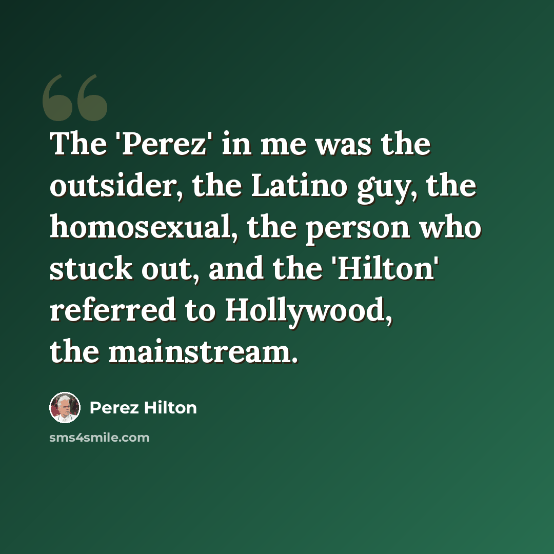 “The 'Perez' in me was the outsider, the Latino guy, the homosexual, the person who stuck out, and the 'Hilton' referred to Hollywood, the mainstream.” quote by Perez Hilton