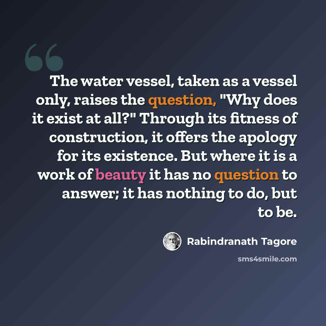 “The water vessel, taken as a vessel only, raises the question, "Why does it exist at all?" Through its fitness of construction, it offers the apology for its existence. But where it is a work of beauty it has no question to answer; it has nothing to do, but to be.” quote by Rabindranath Tagore
