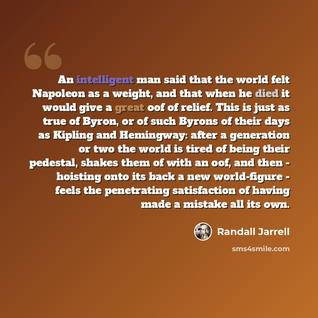 “An intelligent man said that the world felt Napoleon as a weight, and that when he died it would give a great oof of relief. This is just as true of Byron, or of such Byrons of their days as Kipling and Hemingway: after a generation or two the world is tired of being their pedestal, shakes them of…” quote by Randall Jarrell