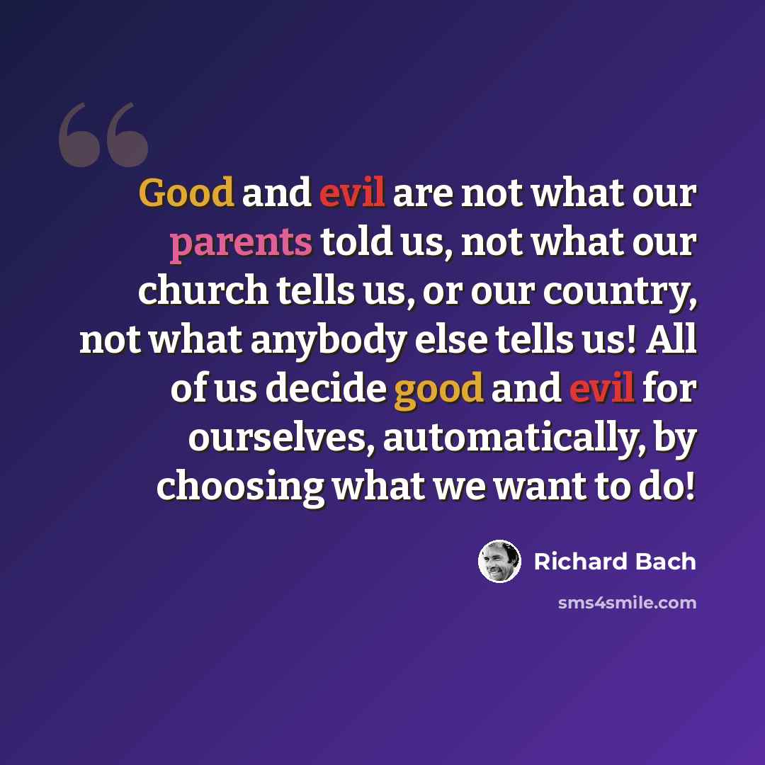 “Good and evil are not what our parents told us, not what our church tells us, or our country, not what anybody else tells us! All of us decide good and evil for ourselves, automatically, by choosing what we want to do!” quote by Richard Bach