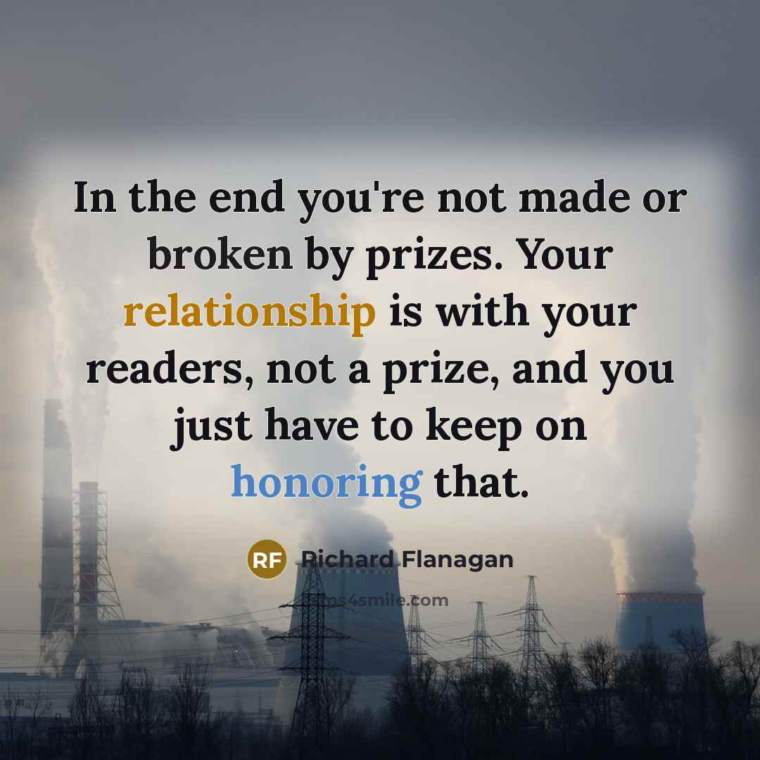 “In the end you're not made or broken by prizes. Your relationship is with your readers, not a prize, and you just have to keep on honoring that.” quote by Richard Flanagan