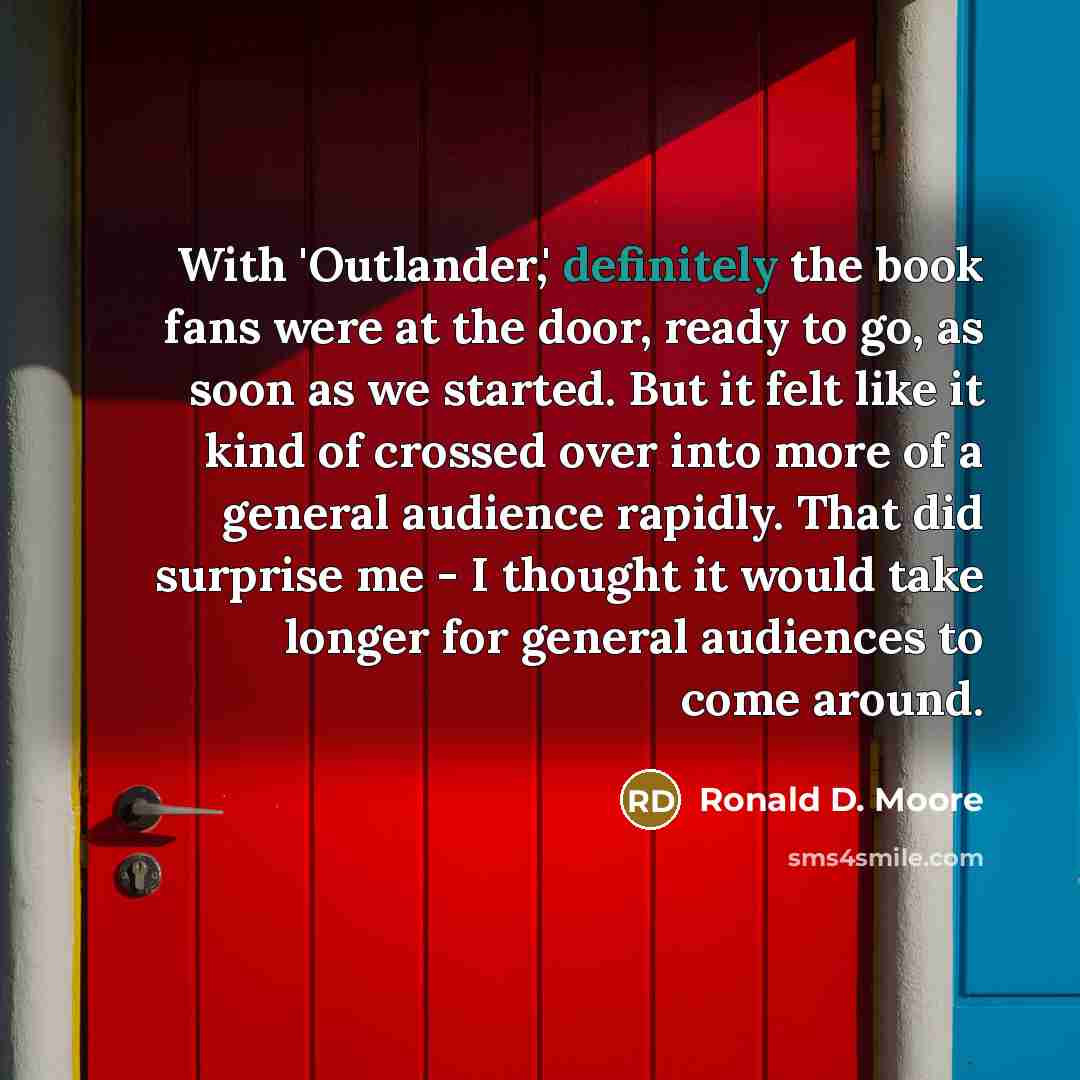“With 'Outlander,' definitely the book fans were at the door, ready to go, as soon as we started. But it felt like it kind of crossed over into more of a general audience rapidly. That did surprise me - I thought it would take longer for general audiences to come around.” quote by Ronald D. Moore