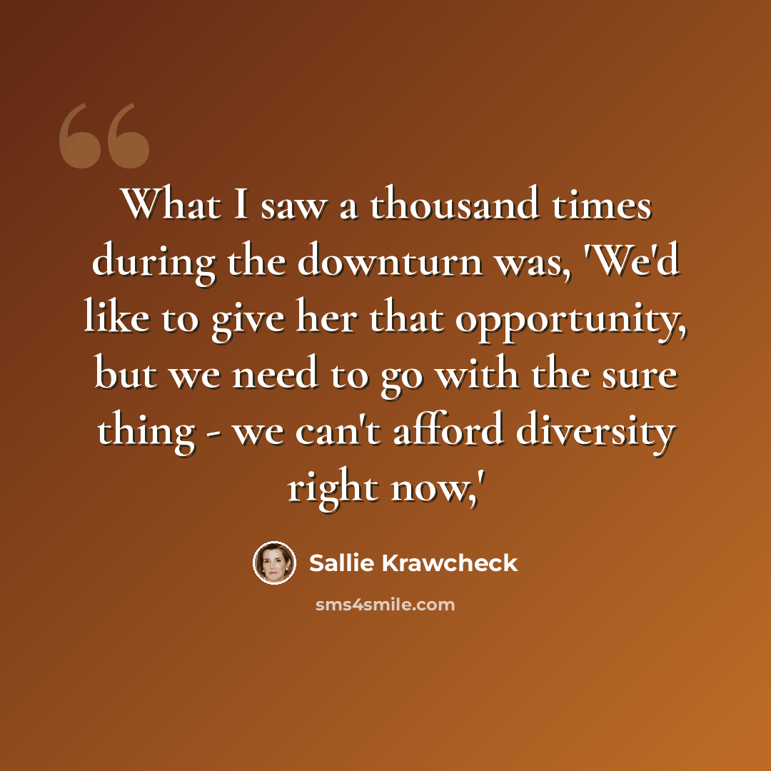 “What I saw a thousand times during the downturn was, 'We'd like to give her that opportunity, but we need to go with the sure thing - we can't afford diversity right now,'” quote by Sallie Krawcheck