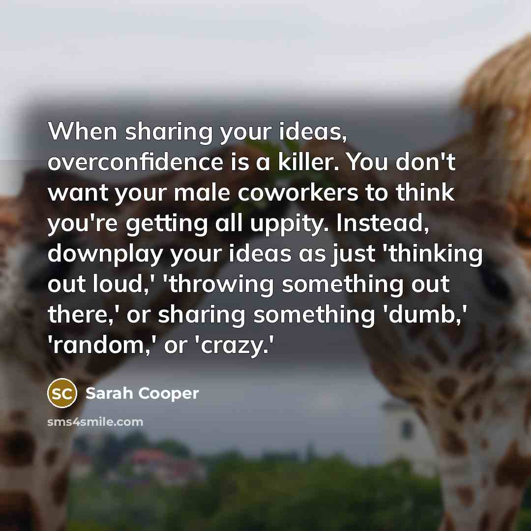 “When sharing your ideas, overconfidence is a killer. You don't want your male coworkers to think you're getting all uppity. Instead, downplay your ideas as just 'thinking out loud,' 'throwing something out there,' or sharing something 'dumb,' 'random,' or 'crazy.'” quote by Sarah Cooper