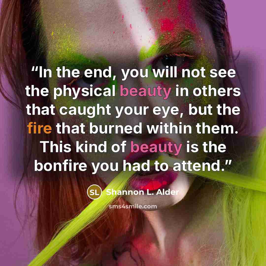 “In the end, you will not see the physical beauty in others that caught your eye, but the fire that burned within them. This kind of beauty is the bonfire you had to attend.” quote by Shannon L. Alder