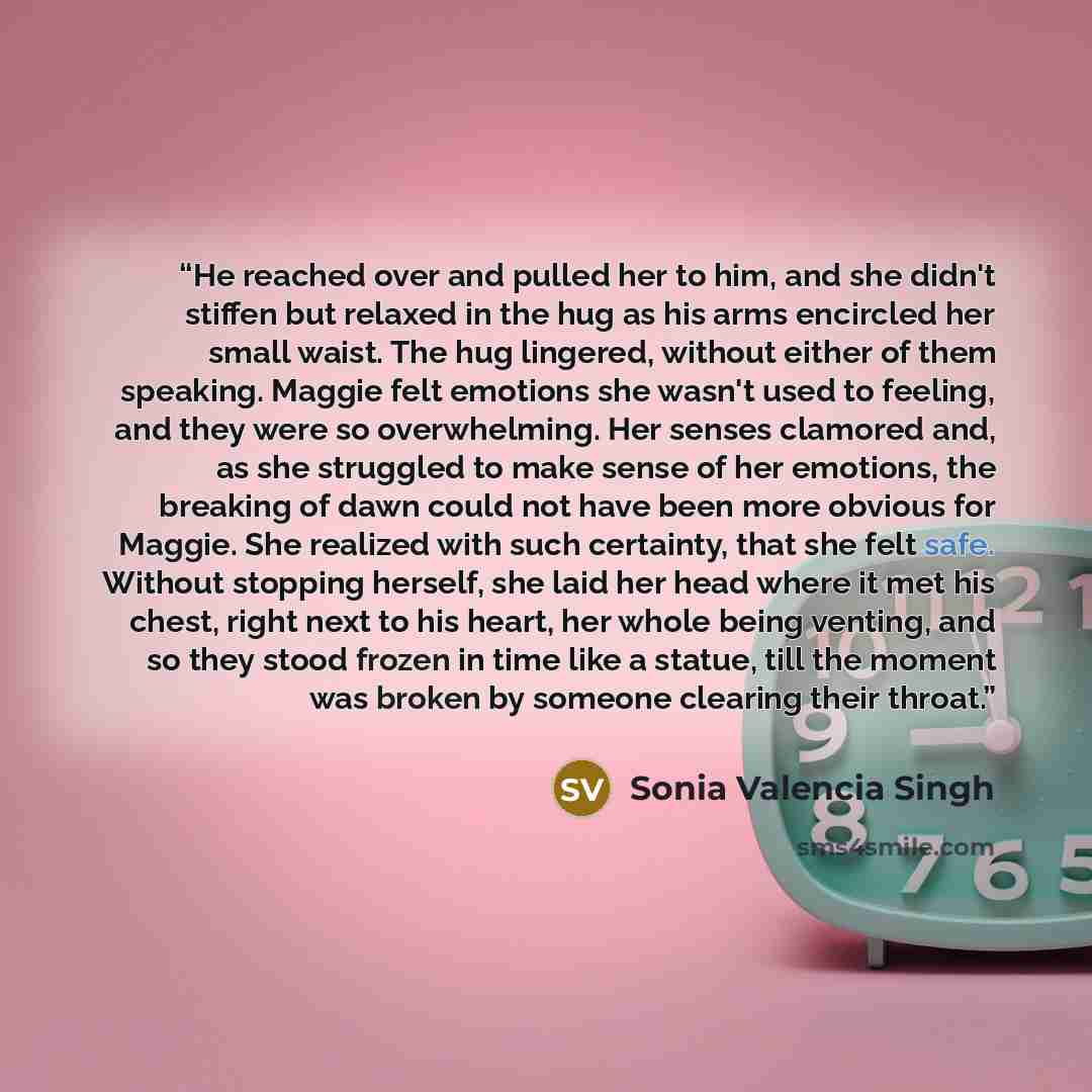 “He reached over and pulled her to him, and she didn't stiffen but relaxed in the hug as his arms encircled her small waist. The hug lingered, without either of them speaking. Maggie felt emotions she wasn't used to feeling, and they were so overwhelming. Her senses clamored and, as she struggled…” quote by Sonia Valencia Singh
